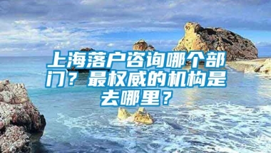 上海落户咨询哪个部门？最权威的机构是去哪里？