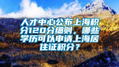 人才中心公布上海积分120分细则，哪些学历可以申请上海居住证积分？