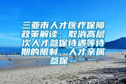 三亚市人才医疗保障政策解读：取消高层次人才参保待遇等待期的限制，人才亲属参保…