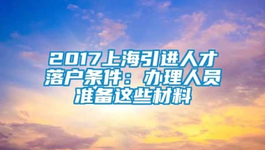 2017上海引进人才落户条件：办理人员准备这些材料