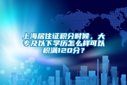 上海居住证积分时候，大专及以下学历怎么样可以积满120分？