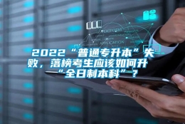 2022“普通专升本”失败，落榜考生应该如何升“全日制本科”？