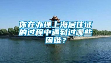 你在办理上海居住证的过程中遇到过哪些困难？