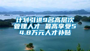 计划引进9名高层次管理人才 最高享受54.8万元人才补贴