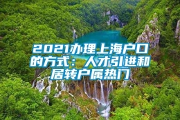 2021办理上海户口的方式：人才引进和居转户属热门