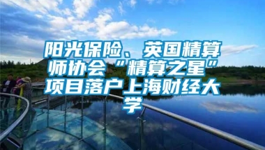 阳光保险、英国精算师协会“精算之星”项目落户上海财经大学