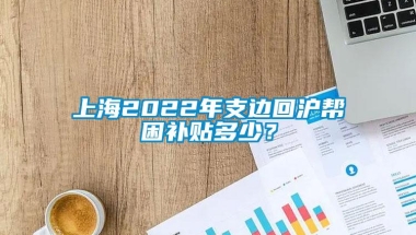 上海2022年支边回沪帮困补贴多少？