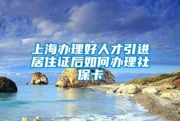 上海办理好人才引进居住证后如何办理社保卡