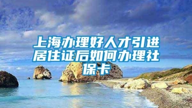 上海办理好人才引进居住证后如何办理社保卡