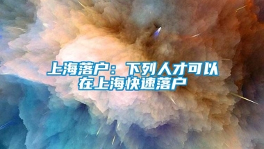 上海落户：下列人才可以在上海快速落户