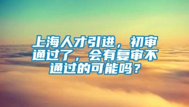 上海人才引进，初审通过了，会有复审不通过的可能吗？