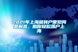 2021年上海居转户常见问题解答，助你轻松落户上海