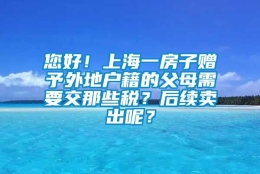 您好！上海一房子赠予外地户籍的父母需要交那些税？后续卖出呢？