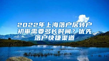 2022年上海落户居转户初审需要多长时间？优先落户快捷渠道