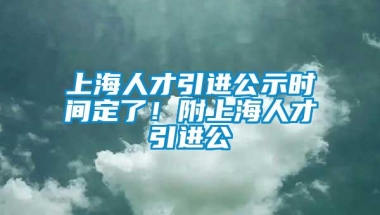 上海人才引进公示时间定了！附上海人才引进公