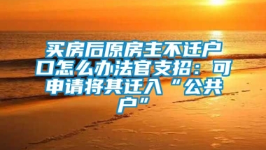 买房后原房主不迁户口怎么办法官支招：可申请将其迁入“公共户”