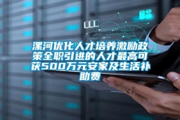 漯河优化人才培养激励政策全职引进的人才最高可获500万元安家及生活补助费