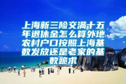 上海新三险交满十五年退休金怎么算外地农村户口按照上海基数发放还是老家的基数跪求