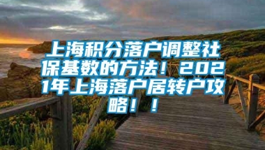 上海积分落户调整社保基数的方法！2021年上海落户居转户攻略！！