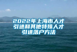 2022年上海市人才引进和其他特殊人才引进落户方法