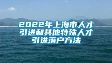 2022年上海市人才引进和其他特殊人才引进落户方法