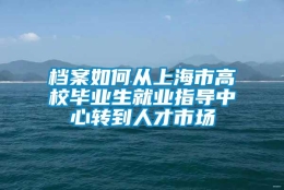 档案如何从上海市高校毕业生就业指导中心转到人才市场