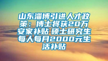 山东淄博引进人才政策：博士将获20万安家补贴　硕士研究生每人每月2000元生活补贴