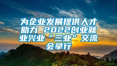 为企业发展提供人才助力 2022创业就业兴业“三业”交流会举行