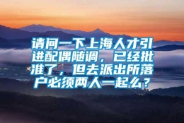 请问一下上海人才引进配偶随调，已经批准了，但去派出所落户必须两人一起么？