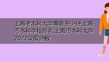 上海考本科大学需要多少分,上海市本科学校排名,上海市本科大学2022录取分数