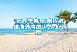 [云岭学者]云南省引进海外高层次人才政策