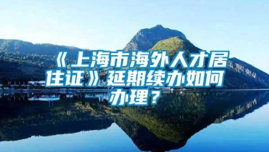 《上海市海外人才居住证》延期续办如何办理？