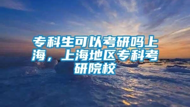 专科生可以考研吗上海，上海地区专科考研院校