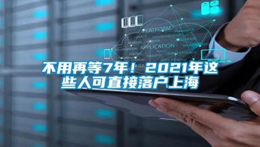 不用再等7年！2021年这些人可直接落户上海