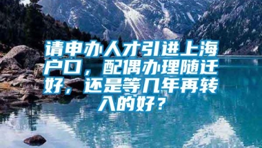 请申办人才引进上海户口，配偶办理随迁好，还是等几年再转入的好？