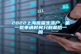 2022上海应届生落户，第一批申请时间只剩最后一周