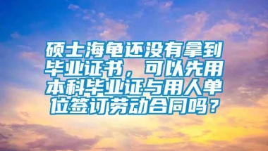 硕士海龟还没有拿到毕业证书，可以先用本科毕业证与用人单位签订劳动合同吗？