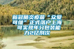 新冠肺炎疫苗“众爱可维”正式落户上海 可实现年分包装能力2亿剂次