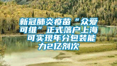 新冠肺炎疫苗“众爱可维”正式落户上海 可实现年分包装能力2亿剂次