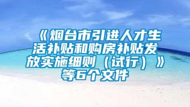 《烟台市引进人才生活补贴和购房补贴发放实施细则（试行）》等6个文件