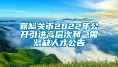 嘉峪关市2022年公开引进高层次和急需紧缺人才公告