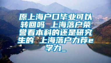 原上海户口毕业可以转回吗 上海落户荣誉看本科的还是研究生的 上海落户力荐e学力_