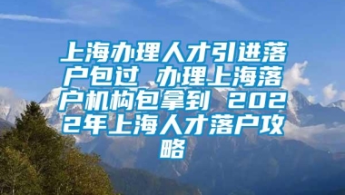 上海办理人才引进落户包过 办理上海落户机构包拿到 2022年上海人才落户攻略