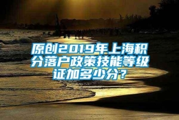 原创2019年上海积分落户政策技能等级证加多少分？