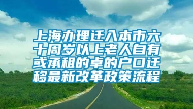 上海办理迁入本市六十周岁以上老人自有或承租的卓的户口迁移最新改革政策流程