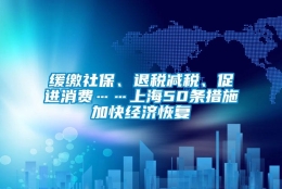 缓缴社保、退税减税、促进消费……上海50条措施加快经济恢复