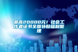 最高20000元！社会工作者证书全国补贴福利整理