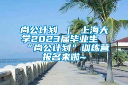 尚公计划 ｜ 上海大学2023届毕业生“尚公计划”训练营报名来啦~