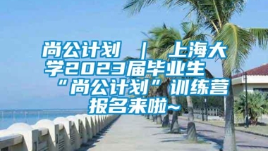 尚公计划 ｜ 上海大学2023届毕业生“尚公计划”训练营报名来啦~