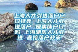 上海人才引进落户户口挂靠 上海人才引进落户 是集体户口吗 上海浦东人才引进 直接落户政策